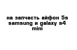 на запчасть айфон 5s samsung и galaxy s4 mini 